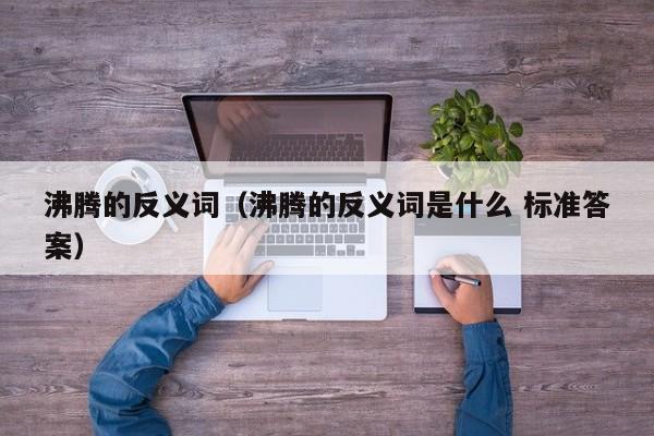 沸腾的反义词(沸腾的反义词是什么 标准答案)