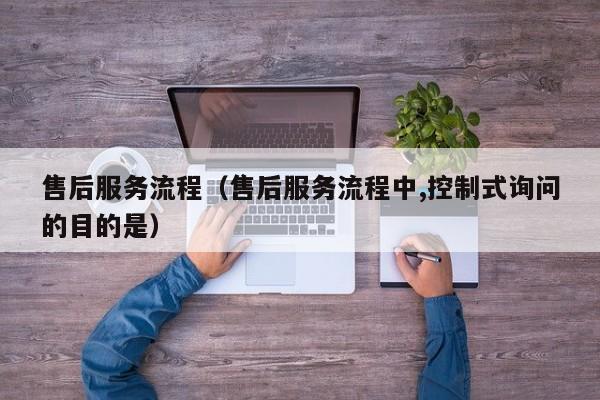 售后服务流程(售后服务流程中,控制式询问的目的是)