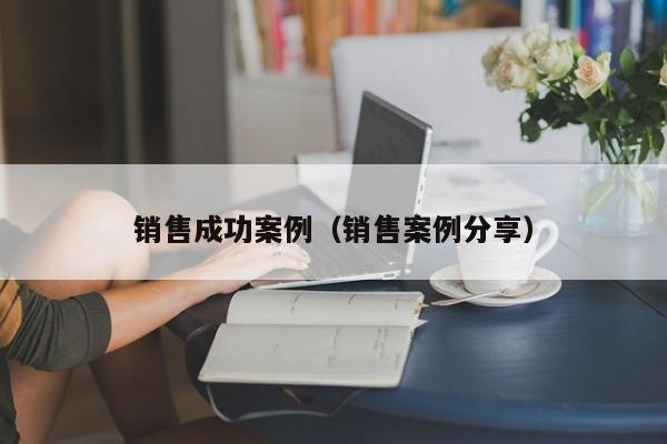 销售成功案例(销售案例分享)