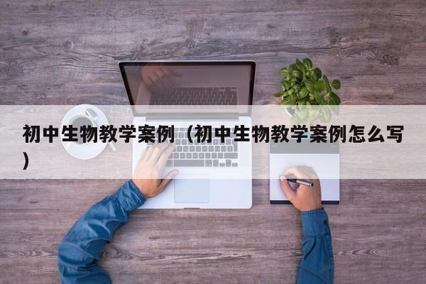 初中生物教学案例(初中生物教学案例怎么写)