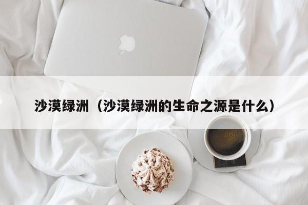 沙漠绿洲(沙漠绿洲的生命之源是什么)