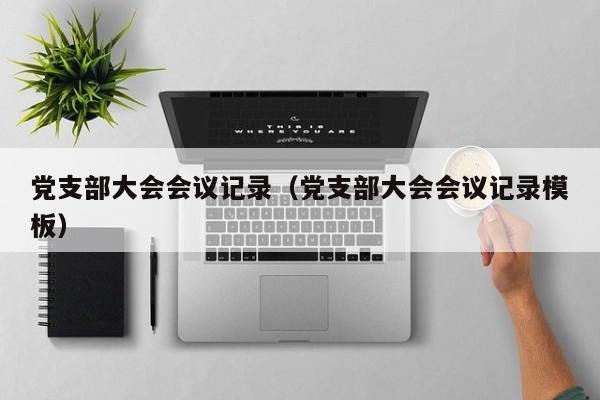 党支部大会会议记录（党支部大会会议记录模板）