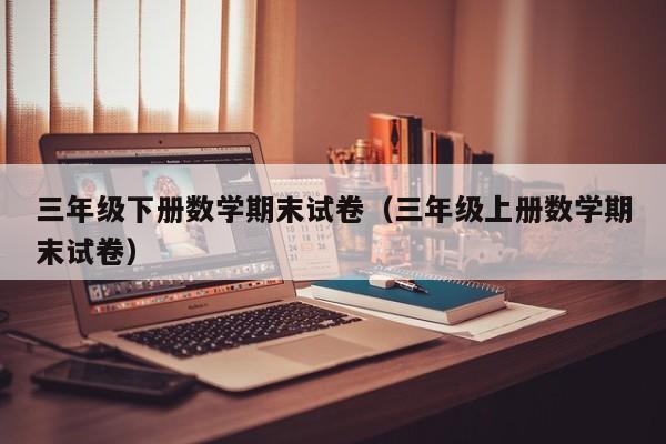 三年级下册数学期末试卷(三年级上册数学期末试卷)