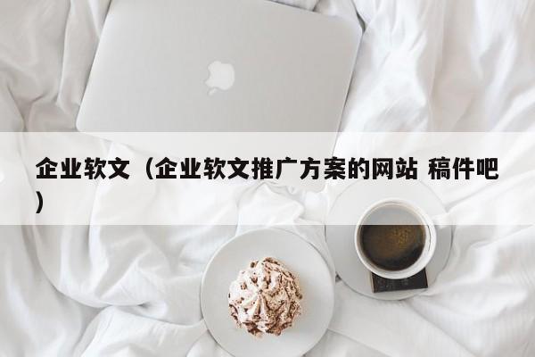 企业软文(企业软文推广方案的网站 稿件吧)